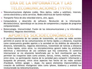    Telecomunicaciones digitales (cable, fibra óptica, radios y satélites). Internet,
    correo electrónico y otros servicios. Redes eléctricas de fuente múltiple.
   Transporte físico de alta velocidad (tierra, aire, agua).
   Computadoras y desarrollo de software. Revolución de la Información.
    Microelectrónica. Aprendizaje en las áreas de componentes y equipos de programas
    computacionales.
   Biotecnología. Interactividad. Fusión de las telecomunicaciones y la informática:
    Telemática. Negocios electrónicos.


   El perfeccionamiento de los canales de transmisión, así como las redes sociales
    permitió el avance de las comunicaciones en forma rápida y a distancia, trayendo
    como consecuencia grandes aportes a la sociedad en los ámbitos de educación a
    distancia, telemedicina, negocios electrónicos, transmisión de noticias a distancia
    en forma rápida, entre otros. La microelectrónica generó todos los artefactos
    eléctricos y electrónicos de uso cotidiano que hoy conocemos. El comercio
    internacional se vio altamente beneficiado por la facil movilización que hoy
    permiten los trasportes tales como aviones, barcos, trenes, metros, submarinos,
    entre otros. La participación masiva de la sociedad para compartir información y
    busqueda de personas, entre otros aspectos han hecho de las redes sociales
    (Facebook, twitter, google +, skype, my space) elementos imprescindibles.La
    creación de teléfonos inteligentes tales como iphone, blakberry y android han
    revolucionado las telecomunicaciones.
 