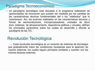 Paradigma Tecnoeconómico
 Un paradigma tecnológico está asociado a la progresiva realización de
  oportunidades de innovación que pueden ser medidas por los cambios de
  las características técnicas fundamentales del o los “artefactos” que lo
  caracterizan. Así, los avances realizados en las características técnicas y
  físicas de semiconductores, microprocesadores, unidades de disco
  duro, sistemas de almacenamiento, dispositivos gráficos y visuales, definen
  los principales parámetros sobre los cuales se desarrolla y difunde el
  paradigma de las TIC.


 Revolución Tecnológica
   - Cada revolución tecnológica es un conjunto de sistemas de tecnología
 que gradualmente crean las condiciones necesarias para la aparición de
 nuevos sistemas, los cuales siguen principios similares y cuentan con los
 mismos factores externos.
 