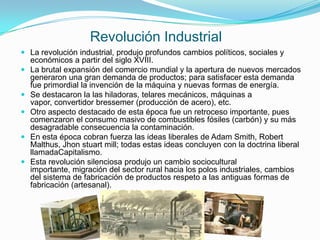 Revolución Industrial
 La revolución industrial, produjo profundos cambios políticos, sociales y
  económicos a partir del siglo XVIII.
 La brutal expansión del comercio mundial y la apertura de nuevos mercados
    generaron una gran demanda de productos; para satisfacer esta demanda
    fue primordial la invención de la máquina y nuevas formas de energía.
   Se destacaron la las hiladoras, telares mecánicos, máquinas a
    vapor, convertidor bressemer (producción de acero), etc.
   Otro aspecto destacado de esta época fue un retroceso importante, pues
    comenzaron el consumo masivo de combustibles fósiles (carbón) y su más
    desagradable consecuencia la contaminación.
   En esta época cobran fuerza las ideas liberales de Adam Smith, Robert
    Malthus, Jhon stuart mill; todas estas ideas concluyen con la doctrina liberal
    llamadaCapitalismo.
   Esta revolución silenciosa produjo un cambio sociocultural
    importante, migración del sector rural hacia los polos industriales, cambios
    del sistema de fabricación de productos respeto a las antiguas formas de
    fabricación (artesanal).
 
