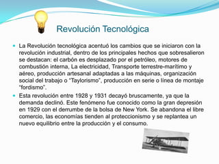 Revolución Tecnológica
 La Revolución tecnológica acentuó los cambios que se iniciaron con la
  revolución industrial, dentro de los principales hechos que sobresalieron
  se destacan: el carbón es desplazado por el petróleo, motores de
  combustión interna, La electricidad, Transporte terrestre-marítimo y
  aéreo, producción artesanal adaptadas a las máquinas, organización
  social del trabajo o “Taylorismo”, producción en serie o línea de montaje
  “fordismo”.
 Esta revolución entre 1928 y 1931 decayó bruscamente, ya que la
  demanda declinó. Este fenómeno fue conocido como la gran depresión
  en 1929 con el derrumbe de la bolsa de New York. Se abandona el libre
  comercio, las economías tienden al proteccionismo y se replantea un
  nuevo equilibrio entre la producción y el consumo.
 