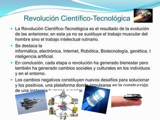 Revolución Científico-Tecnológica
 La Revolución Científico-Tecnológica es el resultado de la evolución
  de las anteriores; en esta ya no se sustituye el trabajo muscular del
  hombre sino el trabajo intelectual rutinario.
 Se destaca la
  informática, electrónica, Internet, Robótica, Biotecnología, genética, I
  nteligencia artificial.
 En conclusión, cada etapa o revolución ha generado bienestar pero
  también ha generado cambios sociales y culturales en los individuos
  y en el entorno.
 Los cambios negativos constituyen nuevos desafíos para solucionar
  y los positivos, una plataforma donde impulsarse en la construcción
  de una instancia humana superior.
 