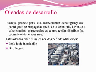 Oleadas de desarrollo
Es aquel proceso por el cual la revolución tecnológica y sus
paradigmas se propagan a través de la economía, llevando a
cabo cambios estructurales en la producción ,distribución,
comunicación, y consumo.
Estas oleadas están divididas en dos periodos diferentes:
Periodo de instalación
Despliegue
 