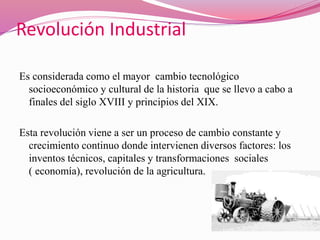 Revolución Industrial
Es considerada como el mayor cambio tecnológico
socioeconómico y cultural de la historia que se llevo a cabo a
finales del siglo XVIII y principios del XIX.
Esta revolución viene a ser un proceso de cambio constante y
crecimiento continuo donde intervienen diversos factores: los
inventos técnicos, capitales y transformaciones sociales
( economía), revolución de la agricultura.
 