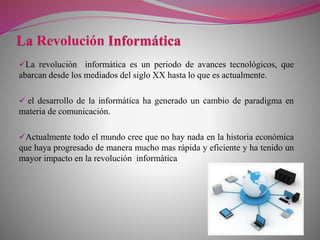 La revolución informática es un periodo de avances tecnológicos, que
abarcan desde los mediados del siglo XX hasta lo que es actualmente.
 el desarrollo de la informática ha generado un cambio de paradigma en
materia de comunicación.
Actualmente todo el mundo cree que no hay nada en la historia económica
que haya progresado de manera mucho mas rápida y eficiente y ha tenido un
mayor impacto en la revolución informática
 
