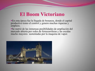 En esta época fue la llegada de bonanza, donde el capital
productivo tomo el control y genero muchas riquezas y
empleos.
Se nutrió de las inmensas posibilidades de ampliación del
mercado abierta por redes de ferrocarrileras y las escalas
mucho mayores sustentadas por la maquina de vapor.
 