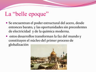 La “belle epoque”
 Se encuentran el poder estructural del acero, desde
entonces barato, y las oportunidades sin precedentes
de electricidad y de la química moderna.
 estos desarrollos transforman la faz del mundo y
constituyen el núcleo del primer proceso de
globalización
 