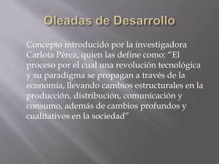 Concepto introducido por la investigadora
Carlota Pérez, quien las define como: “El
proceso por el cual una revolución tecnológica
y su paradigma se propagan a través de la
economía, llevando cambios estructurales en la
producción, distribución, comunicación y
consumo, además de cambios profundos y
cualitativos en la sociedad”
 
