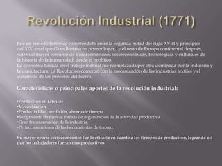 Fue un periodo histórico comprendido entre la segunda mitad del siglo XVIII y principios
del XIX, en el que Gran Bretaña en primer lugar,1 y el resto de Europa continental después,
sufren el mayor conjunto de transformaciones socioeconómicas, tecnológicas y culturales de
la historia de la humanidad, desde el neolítico.
La economía basada en el trabajo manual fue reemplazada por otra dominada por la industria y
la manufactura. La Revolución comenzó con la mecanización de las industrias textiles y el
desarrollo de los procesos del hierro.

Características o principales aportes de la revolución industrial:

•Producción en fabricas
•Mecanización
•Productividad, medición, ahorro de tiempo
•Surgimiento de nuevas formas de organización de la actividad productiva
•Gran transformación de la industria.
•Perfeccionamiento de las herramientas de trabajo.

Su mayor aporte socioeconómico fue la eficacia en cuanto a los tiempos de producción, logrando así
que los trabajadores fueran mas productivos.
 