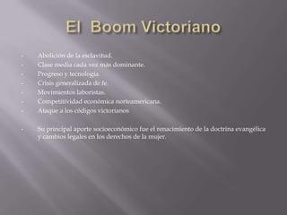 •   Abolición de la esclavitud.
•   Clase media cada vez más dominante.
•   Progreso y tecnología.
•   Crisis generalizada de fe.
•   Movimientos laboristas.
•   Competitividad económica norteamericana.
•   Ataque a los códigos victorianos

•   Su principal aporte socioeconómico fue el renacimiento de la doctrina evangélica
    y cambios legales en los derechos de la mujer.
 
