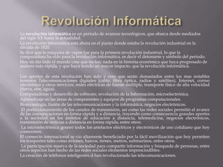 La revolución informática es un periodo de avances tecnológicos, que abarca desde mediados
del siglo XX hasta la actualidad.
La revolución informática está ahora en el punto donde estaba la revolución industrial en la
década de 1820.
Se dice que la máquina de vapor fue para la primera revolución industrial, lo que la
computadora ha sido para la revolución informática, es decir el detonante y símbolo del periodo.
Hoy en día todo el mundo cree que no hay nada en la historia económica que haya progresado de
manera más rápida, y que haya tenido un mayor impacto, que la revolución informática.

Los aportes de esta revolución han sido y creo que serán demasiados entre los mas notables
tenemos Telecomunicaciones digitales (cable, fibra óptica, radios y satélites), Internet, correo
electrónico y otros servicios, redes eléctricas de fuente múltiple, transporte físico de alta velocidad
(tierra, aire, agua).
Computadoras y desarrollo de software, revolución de la Información, microelectrónica.
Aprendizaje en las áreas de componentes y equipos de programas computacionales.
Biotecnología, fusión de las telecomunicaciones y la informática, negocios electrónicos.
 El perfeccionamiento de los canales de transmisión, así como las redes sociales permitió el avance
de las comunicaciones en forma rápida y a distancia, trayendo como consecuencia grandes aportes
a la sociedad en los ámbitos de educación a distancia, telemedicina, negocios electrónicos,
transmisión de noticias a distancia en forma rápida, entre otros.
 La microelectrónica generó todos los artefactos eléctricos y electrónicos de uso cotidiano que hoy
conocemos.
El comercio internacional se vio altamente beneficiado por la fácil movilización que hoy permiten
los trasportes tales como aviones, barcos, trenes, metros, submarinos, entre otros.
 La participación masiva de la sociedad para compartir información y búsqueda de personas, entre
otros aspectos han hecho de las redes sociales elementos imprescindibles.
La creación de teléfonos inteligentes d han revolucionado las telecomunicaciones.
 