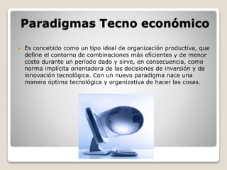 Paradigmas Tecno económico 
 Es concebido como un tipo ideal de organización productiva, que 
define el contorno de combinaciones más eficientes y de menor 
costo durante un período dado y sirve, en consecuencia, como 
norma implícita orientadora de las decisiones de inversión y de 
innovación tecnológica. Con un nuevo paradigma nace una 
manera óptima tecnológica y organizativa de hacer las cosas. 
 