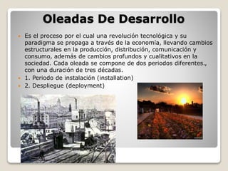 Oleadas De Desarrollo 
 Es el proceso por el cual una revolución tecnológica y su 
paradigma se propaga a través de la economía, llevando cambios 
estructurales en la producción, distribución, comunicación y 
consumo, además de cambios profundos y cualitativos en la 
sociedad. Cada oleada se compone de dos periodos diferentes., 
con una duración de tres décadas. 
 1. Periodo de instalación (installation) 
 2. Despliegue (deployment) 
 