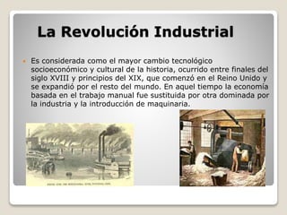La Revolución Industrial 
 Es considerada como el mayor cambio tecnológico 
socioeconómico y cultural de la historia, ocurrido entre finales del 
siglo XVIII y principios del XIX, que comenzó en el Reino Unido y 
se expandió por el resto del mundo. En aquel tiempo la economía 
basada en el trabajo manual fue sustituida por otra dominada por 
la industria y la introducción de maquinaria. 
 