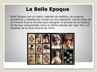 La Belle Epoque 
 Belle Époque con un matiz, además de estético, de pujanza 
económica y satisfacción social) es una expresión nacida antes de 
la Primera Guerra Mundial para designar el periodo de la historia 
de Europa comprendido entre la última década del siglo XIX y el 
estallido de la Gran Guerra de 1914. 
 