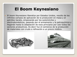 El Boom Keynesiano 
 El boom Keynesiano liberalizo por Estados Unidos, resulto de los 
infinitos campos de aplicación de la producción en masa y el 
petróleo barato, empezando por los automóviles y 
electrodomésticos, pasando por el armamento y la petroquímica y 
llegando hasta la adaptación de esos principios por casi todos los 
sectores productivos. Es decir fue el comienzo de la producción 
de materiales con crudo o refinación a un precio módico. 
 
