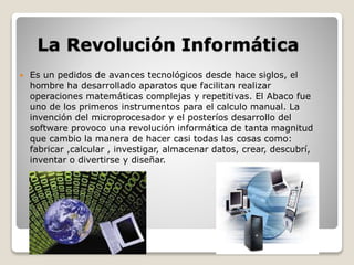 La Revolución Informática 
 Es un pedidos de avances tecnológicos desde hace siglos, el 
hombre ha desarrollado aparatos que facilitan realizar 
operaciones matemáticas complejas y repetitivas. El Abaco fue 
uno de los primeros instrumentos para el calculo manual. La 
invención del microprocesador y el posteríos desarrollo del 
software provoco una revolución informática de tanta magnitud 
que cambio la manera de hacer casi todas las cosas como: 
fabricar ,calcular , investigar, almacenar datos, crear, descubrí, 
inventar o divertirse y diseñar. 
