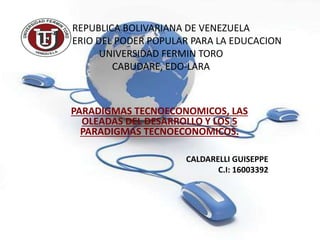 REPUBLICA BOLIVARIANA DE VENEZUELA
MINISTERIO DEL PODER POPULAR PARA LA EDUCACION
UNIVERSIDAD FERMIN TORO
CABUDARE, EDO-LARA
PARADIGMAS TECNOECONOMICOS, LAS
OLEADAS DEL DESARROLLO Y LOS 5
PARADIGMAS TECNOECONOMICOS.
CALDARELLI GUISEPPE
C.I: 16003392
 