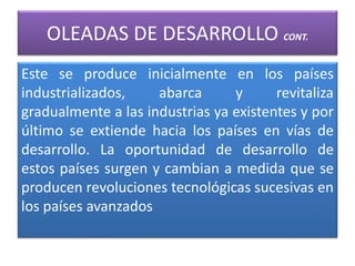 OLEADAS DE DESARROLLO CONT.
Este se produce inicialmente en los países
industrializados, abarca y revitaliza
gradualmente a las industrias ya existentes y por
último se extiende hacia los países en vías de
desarrollo. La oportunidad de desarrollo de
estos países surgen y cambian a medida que se
producen revoluciones tecnológicas sucesivas en
los países avanzados
 