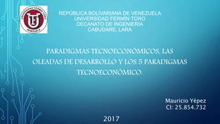 REPÚBLICA BOLIVARIANA DE VENEZUELA
UNIVERSIDAD FERMÍN TORO
DECANATO DE INGENIERÍA
CABUDARE, LARA
PARADIGMAS TECNOECONÓMICOS, LAS
OLEADAS DE DESARROLLO Y LOS 5 PARADIGMAS
TECNOECONÓMICO.
2017
Mauricio Yépez
CI: 25.854.732
 