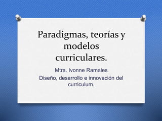 Paradigmas, teorías y
modelos
curriculares.
Mtra. Ivonne Ramales
Diseño, desarrollo e innovación del
curriculum.
 