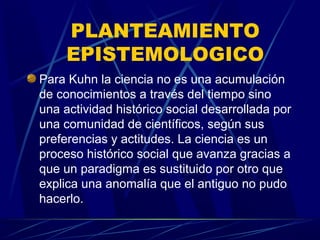 PLANTEAMIENTO
     EPISTEMOLOGICO
Para Kuhn la ciencia no es una acumulación
de conocimientos a través del tiempo sino
una actividad histórico social desarrollada por
una comunidad de científicos, según sus
preferencias y actitudes. La ciencia es un
proceso histórico social que avanza gracias a
que un paradigma es sustituido por otro que
explica una anomalía que el antiguo no pudo
hacerlo.
 