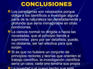 CONCLUSIONES
Los paradigmas son necesarios porque
obliga a los científicos a investigar alguna
parte de la naturaleza tan detalladamente y
profunda que sería inimaginable en otras
condiciones.
La ciencia normal no dirigida a hacia las
novedades, que al principio tiende a
suprimirlas pero por ser detallista, puede,
no obstante, ser tan efectiva para que
surjan.
Si es que no hubiera un conjunto de
principios rectores y teorías que orienten el
trabajo científico, la investigación científica
sería un caos, cada uno tendría sus propia
 