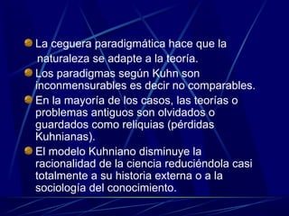 La ceguera paradigmática hace que la
 naturaleza se adapte a la teoría.
Los paradigmas según Kuhn son
inconmensurables es decir no comparables.
En la mayoría de los casos, las teorías o
problemas antiguos son olvidados o
guardados como reliquias (pérdidas
Kuhnianas).
El modelo Kuhniano disminuye la
racionalidad de la ciencia reduciéndola casi
totalmente a su historia externa o a la
sociología del conocimiento.
 