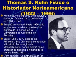 Thomas S. Kuhn Físico e
Historiador Norteamericano
              (1922magister y
Kuhn obtuvo los grados de
                          – 1996)
doctor en física en la U. de Harbad,
en 1946 y 1949.
Enseñó en Harbad hasta 1956, año
en que se convirtió en profesor de
historia de la ciencia en la
Universidad de California, en
Berkeley.
Entre 1964 y 1979 enseñó en
Princeton. Ese último año se trasladó
al Instituto Tecnológico de
Massachusetts, donde ejerció como
profesor de filosofía e historia de la
ciencia hasta 1991.
Obra cumbre: “La Estructura de las
 