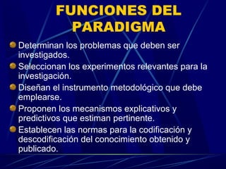 FUNCIONES DEL
           PARADIGMA
Determinan los problemas que deben ser
investigados.
Seleccionan los experimentos relevantes para la
investigación.
Diseñan el instrumento metodológico que debe
emplearse.
Proponen los mecanismos explicativos y
predictivos que estiman pertinente.
Establecen las normas para la codificación y
descodificación del conocimiento obtenido y
publicado.
 
