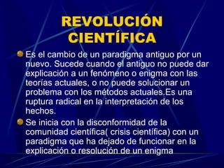 REVOLUCIÓN
          CIENTÍFICA
Es el cambio de un paradigma antiguo por un
nuevo. Sucede cuando el antiguo no puede dar
explicación a un fenómeno o enigma con las
teorías actuales, o no puede solucionar un
problema con los métodos actuales.Es una
ruptura radical en la interpretación de los
hechos.
Se inicia con la disconformidad de la
comunidad científica( crisis científica) con un
paradigma que ha dejado de funcionar en la
explicación o resolución de un enigma
 