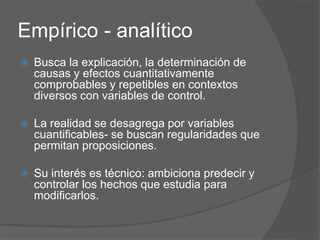 Empírico - analítico
 Busca la explicación, la determinación de
causas y efectos cuantitativamente
comprobables y repetibles en contextos
diversos con variables de control.
 La realidad se desagrega por variables
cuantificables- se buscan regularidades que
permitan proposiciones.
 Su interés es técnico: ambiciona predecir y
controlar los hechos que estudia para
modificarlos.
 