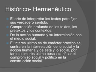 Histórico- Hermenéutico
 El arte de interpretar los textos para fijar
sus verdadero sentido.
 Comprensión profunda de los textos, los
pretextos y los contextos.
 De la acción humana y su interrelación con
el medio social.
 El interés ultimo es de carácter práctico se
centra en la inter-relación de lo social y la
acción humana y de esta y lo social, por
tanto el interés último busca clarificar el
compromiso social y político en la
construcción social.
 