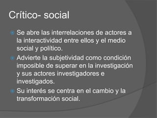 Crítico- social
 Se abre las interrelaciones de actores a
la interactividad entre ellos y el medio
social y político.
 Advierte la subjetividad como condición
imposible de superar en la investigación
y sus actores investigadores e
investigados.
 Su interés se centra en el cambio y la
transformación social.
 