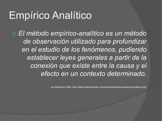 Empírico Analítico
 El método empírico-analítico es un método
de observación utilizado para profundizar
en el estudio de los fenómenos, pudiendo
establecer leyes generales a partir de la
conexión que existe entre la causa y el
efecto en un contexto determinado.
... via Definicion ABC http://www.definicionabc.com/ciencia/metodo-empirico-analitico.php
 