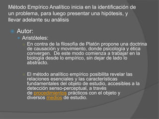 Método Empírico Analítico inicia en la identificación de
un problema, para luego presentar una hipótesis, y
llevar adelante su análisis
 Autor:
 Aristóteles:
○ En contra de la filosofía de Platón propone una doctrina
de causación y movimiento, donde psicología y ética
convergen. De este modo comienza a trabajar en la
biología desde lo empírico, sin dejar de lado lo
abstracto.
○ El método analítico empírico posibilita revelar las
relaciones esenciales y las características
fundamentales del objeto de estudio, accesibles a la
detección senso-perceptual, a través
de procedimientos prácticos con el objeto y
diversos medios de estudio.
 