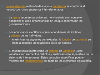  La investigación realizada desde este paradigma se conforma al
menos, con cinco supuestos interrelacionados:
 La teoría debe de ser universal: no vinculada a un contexto
específico ni a las circunstancias en las que se formulan las
generalizaciones.
 Los enunciados científicos son independientes de los fines
y valores de los individuos:
○ Al eliminar los aspectos contextuales, la función de la ciencia se
limita a describir las relaciones entre los hechos.
 El mundo social existe como un sistema de variables: Estas
variables son elementos distintos y analíticamente separables de un
sistema de interacciones. Estas variables específicas pueden
medirse con independencia del resto de los elementos del sistema.
 