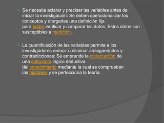  Se necesita aclarar y precisar las variables antes de
iniciar la investigación: Se deben operacionalizar los
conceptos y otorgarles una definición fija
para poder verificar y comparar los datos. Estos datos son
susceptibles a medición.
 La cuantificación de las variables permite a los
investigadores reducir o eliminar ambigüedades y
contradicciones: Se emprende la construcción de
una estructura lógico deductiva
del conocimiento mediante la cual se comprueban
las hipótesis y se perfecciona la teoría.
 
