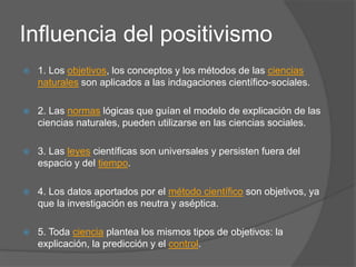 Influencia del positivismo
 1. Los objetivos, los conceptos y los métodos de las ciencias
naturales son aplicados a las indagaciones científico-sociales.
 2. Las normas lógicas que guían el modelo de explicación de las
ciencias naturales, pueden utilizarse en las ciencias sociales.
 3. Las leyes científicas son universales y persisten fuera del
espacio y del tiempo.
 4. Los datos aportados por el método científico son objetivos, ya
que la investigación es neutra y aséptica.
 5. Toda ciencia plantea los mismos tipos de objetivos: la
explicación, la predicción y el control.
 