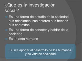 ¿Qué es la investigación
social?
 Es una forma de estudio de la sociedad-
sus relaciones, sus actores sus hechos
sus contextos.
 Es una forma de conocer y hablar de la
sociedad.
 Es un acto humano
Busca aportar al desarrollo de los humanos
y su vida en sociedad
 
