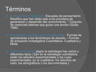 Términos
 Concepciones filosóficas: Escuelas de pensamiento
filosófico que han dado piso a los procesos de
generación y desarrollo del conocimiento. “ Conjunto
de creencias básicas que guían una acción (Guba
1990)
 Estrategias o enfoques de investigación : Formas de
aproximarse a los fenómenos de estudio – Formas
de actuación investigativa Cuantitativa- Cualitativa y
Mixta.
 Tipos de estudios: según la estrategia hay varios y
diferentes tipos ( Ejm en la estrategia cuantitativa,
están los estudios experimentales y los cuasi
experimentales, en la cualitativa: los estudios de
caso, los etnográficos o los documentales.)
 