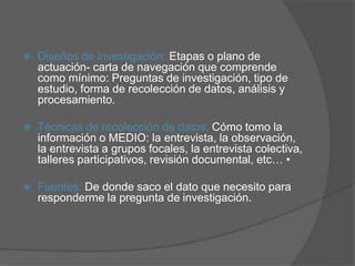  Diseños de investigación: Etapas o plano de
actuación- carta de navegación que comprende
como mínimo: Preguntas de investigación, tipo de
estudio, forma de recolección de datos, análisis y
procesamiento.
 Técnicas de recolección de datos: Cómo tomo la
información o MEDIO: la entrevista, la observación,
la entrevista a grupos focales, la entrevista colectiva,
talleres participativos, revisión documental, etc… •
 Fuentes: De donde saco el dato que necesito para
responderme la pregunta de investigación.
 