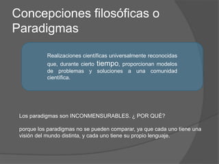 Concepciones filosóficas o
Paradigmas
Realizaciones científicas universalmente reconocidas
que, durante cierto tiempo, proporcionan modelos
de problemas y soluciones a una comunidad
científica.
Los paradigmas son INCONMENSURABLES. ¿ POR QUÉ?
porque los paradigmas no se pueden comparar, ya que cada uno tiene una
visión del mundo distinta, y cada uno tiene su propio lenguaje.
 