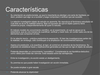 Características
 Su orientación es prediccionista, ya que lo importante es plantear una serie de hipótesis, es
decir, predecir que algo va a suceder y luego comprobar o verificar que así sucedió.
 La relación investigador-objeto de estudio es aparente. No reproduce el fenómeno estudiado tal
cual éste se da en la realidad externa. Bajo el supuesto de qué el objeto (pasivo) tiene
existencia propia, independientemente de quien lo estudia.
 El método modelo de conocimiento científico, es el experimento, el cual se apoya en la
estadística, que es una manera de cuantificar, verificar y medir todo, sin contar cada una de los
elementos que componen el todo.
 En la relación teoría – práctica predomina la separación. Si bien las investigaciones parten de
la realidad, sin embargo, sólo contribuyen a la ampliación de conocimientos teóricos.
 Aspira a la predicción, a la exactitud, al rigor, al control en el estudios de los fenómenos. Su
propósito es establecer leyes y explicaciones generales por las que se rige el objeto de estudio.

 Pretende desarrollar un conocimiento “nomotético”. Considerada la vía hipotética-deductivo
como válida para todas las ciencias. Está basada sobre las semejanzas.
 Entre la investigación y la acción existe un desligamiento.
 Su premisa es que puede haber investigación sin acción inmediata.
 Se puede emplear a gran escala
 Pretende alcanzar la objetividad
 