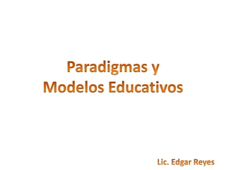 Paradigmas y  Modelos Educativos Lic. Edgar Reyes 