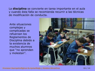 La  disciplina  se convierte en tarea importante en el aula y cuando ésta falla se recomienda recurrir a las técnicas de modificación de conducta. Ante situaciones complejas y complicadas se refuerzan los Reglamentos de Disciplina debido a la existencia de muchos alumnos que “no aprenden y molestan”. 