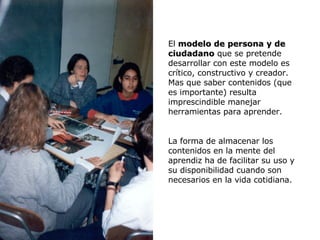 El  modelo de persona y de ciudadano  que se pretende desarrollar con este modelo es crítico, constructivo y creador. Mas que saber contenidos (que es importante) resulta imprescindible manejar herramientas para aprender. La forma de almacenar los contenidos en la mente del aprendiz ha de facilitar su uso y su disponibilidad cuando son necesarios en la vida cotidiana. 