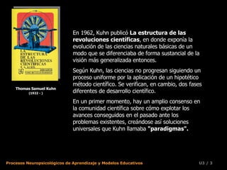 Thomas Samuel Kuhn (1922 - ) En 1962, Kuhn publicó  La estructura de las revoluciones científicas , en donde exponía la evolución de las ciencias naturales básicas de un modo que se diferenciaba de forma sustancial de la visión más generalizada entonces.  Según Kuhn, las ciencias no progresan siguiendo un proceso uniforme por la aplicación de un hipotético método científico. Se verifican, en cambio, dos fases diferentes de desarrollo científico.  En un primer momento, hay un amplio consenso en la comunidad científica sobre cómo explotar los avances conseguidos en el pasado ante los problemas existentes, creándose así soluciones universales que Kuhn llamaba  "paradigmas".   