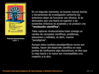 Thomas Samuel Kuhn (1922 - ) En un segundo momento, se buscan nuevas teorías y herramientas de investigación conforme las anteriores dejan de funcionar con eficacia. Si se demuestra que una teoría es superior a las existentes entonces es aceptada y se produce una  "revolución científica".   Tales rupturas revolucionarias traen consigo un cambio de conceptos científicos, problemas, soluciones y métodos, es decir, nuevos "paradigmas".  Aunque estos cambios paradigmáticos nunca son totales, hacen del desarrollo científico en esos puntos de confluencia algo discontinuo; se dice que la vieja teoría y la nueva son incompatibles una respecto a la otra.  