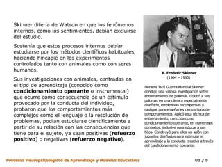 Skinner difería de Watson en que los fenómenos internos, como los sentimientos, debían excluirse del estudio.  Sostenía que estos procesos internos debían estudiarse por los métodos científicos habituales, haciendo hincapié en los experimentos controlados tanto con animales como con seres humanos.  Sus investigaciones con animales, centradas en el tipo de aprendizaje (conocido como  condicionamiento operante  o instrumental) que ocurre como consecuencia de un estímulo provocado por la conducta del individuo, probaron que los comportamientos más complejos como el lenguaje o la resolución de problemas, podían estudiarse científicamente a partir de su relación con las consecuencias que tiene para el sujeto, ya sean positivas ( refuerzo positivo ) o negativas ( refuerzo negativo ). Durante la II Guerra Mundial Skinner condujo una valiosa investigación sobre entrenamiento de palomas. Colocó a sus palomas en una cámara especialmente diseñada, empleando recompensas y castigos para enseñarles ciertos tipos de comportamientos. Aplicó esta técnica de entrenamiento, conocida como condicionamiento operante, en numerosos contextos, inclusive para educar a sus hijos. Construyó para ellos un salón con juguetes diseñados para estimular el aprendizaje y la conducta creativa a través del condicionamiento operante. B. Frederic Skinner (1904 – 1990)  