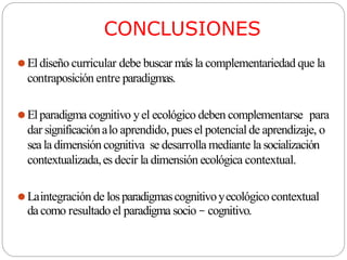 CONCLUSIONES
⚫Eldiseño curricular debe buscar más la complementariedad que la
contraposición entre paradigmas.
⚫Elparadigma cognitivo yel ecológico deben complementarse para
dar significaciónalo aprendido, puesel potencial de aprendizaje, o
seala dimensión cognitiva se desarrolla mediante lasocialización
contextualizada,es decir la dimensión ecológica contextual.
⚫Laintegración de losparadigmascognitivoyecológicocontextual
da como resultadoel paradigma socio – cognitivo.
 